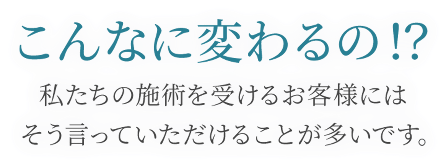 こんなに変わるの！？
私たちの施術を受けるお客様には
そう言っていただけることが多いです。