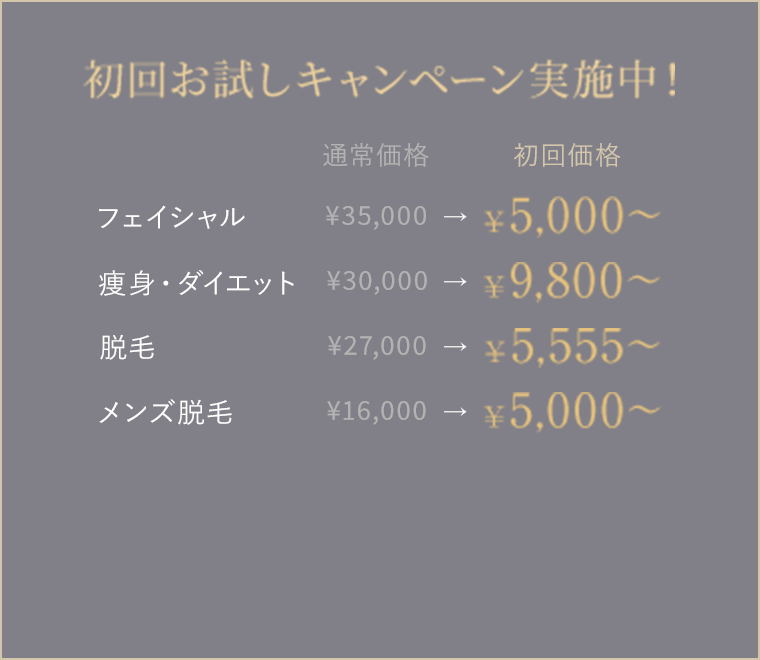 初回お試しキャンペーン実施中！
フェイシャル 通常価格 ¥35,000
　→ 初回価格 ¥5,000〜
痩身・ダイエット 通常価格 ¥30,000
　→ 初回価格 ¥9,800〜
脱毛 通常価格 ¥27,000
　→ 初回価格 ¥5,555〜
メンズ脱毛 通常価格 ¥16,000
　→ 初回価格 ¥5,000〜