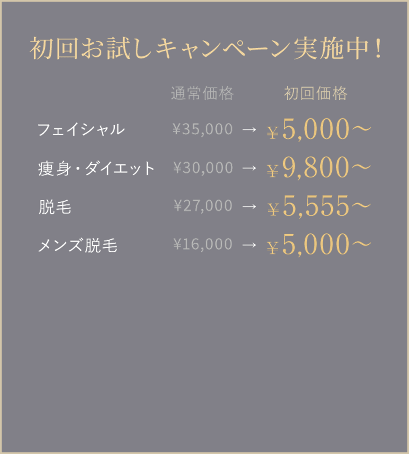 初回お試しキャンペーン実施中！
フェイシャル 通常価格 ¥35,000
　→ 初回価格 ¥5,000〜
痩身・ダイエット 通常価格 ¥30,000
　→ 初回価格 ¥9,800〜
脱毛 通常価格 ¥27,000
　→ 初回価格 ¥5,555〜
メンズ脱毛 通常価格 ¥16,000
　→ 初回価格 ¥5,000〜