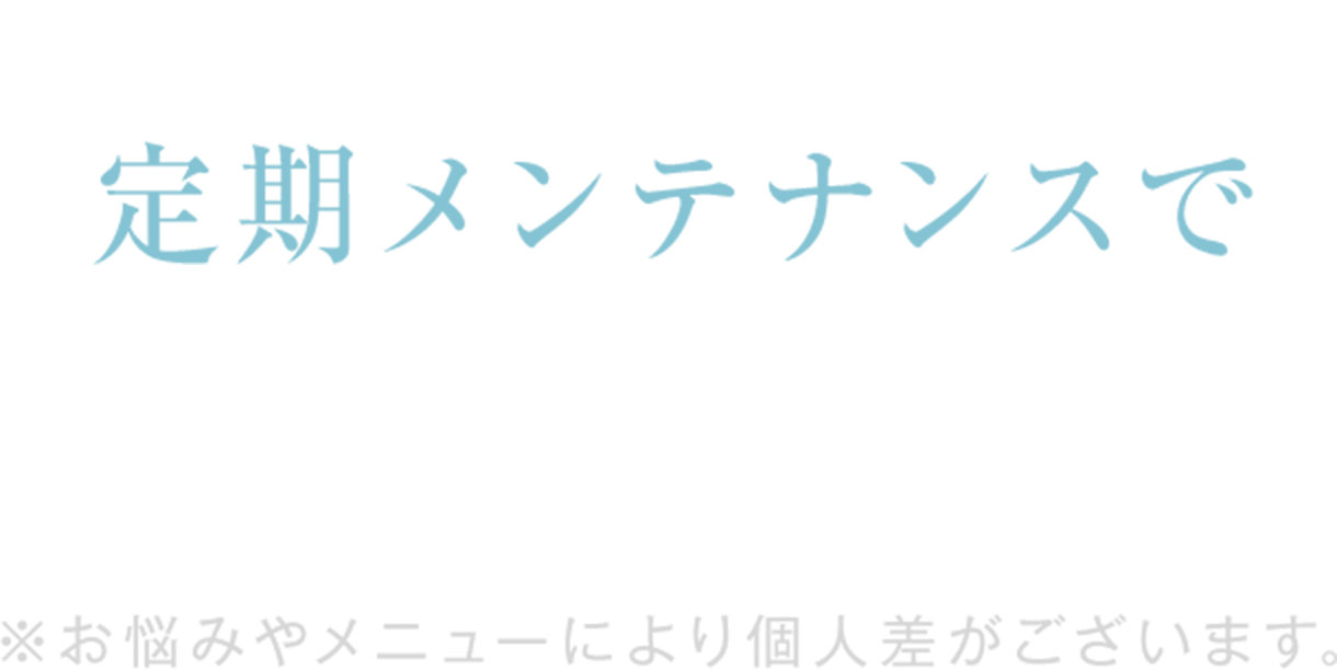 「なりたい肌」が定着してきたら
定期メンテナンスで
肌を持続
※お悩みやメニューにより個人差がございます。